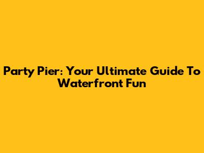 Party Pier: Your Ultimate Guide To Waterfront Fun