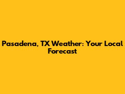Pasadena, TX Weather: Your Local Forecast