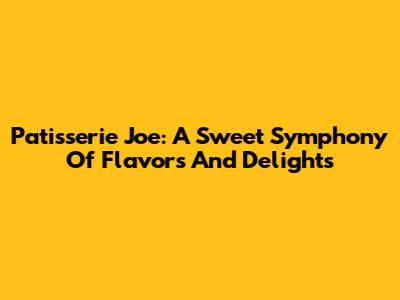 Patisserie Joe: A Sweet Symphony Of Flavors And Delights