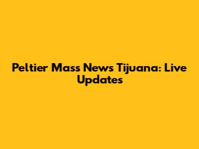 Peltier Mass News Tijuana: Live Updates