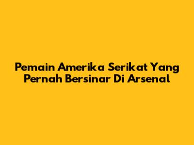 Pemain Amerika Serikat Yang Pernah Bersinar Di Arsenal