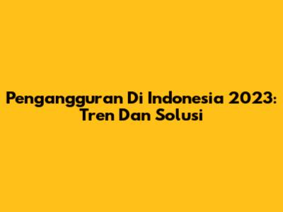 Pengangguran Di Indonesia 2023: Tren Dan Solusi