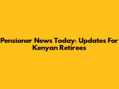 Pensioner News Today: Updates For Kenyan Retirees