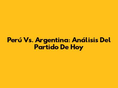 Perú Vs. Argentina: Análisis Del Partido De Hoy