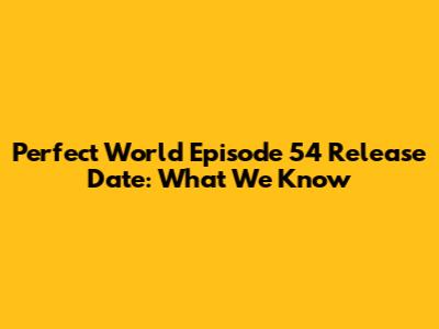 Perfect World Episode 54 Release Date: What We Know