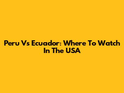 Peru Vs Ecuador: Where To Watch In The USA