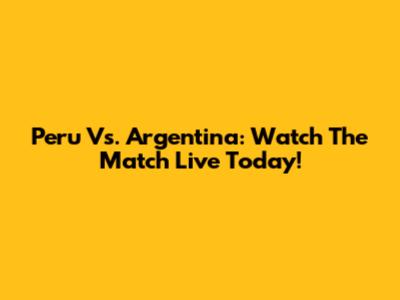 Peru Vs. Argentina: Watch The Match Live Today!
