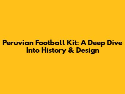 Peruvian Football Kit: A Deep Dive Into History & Design