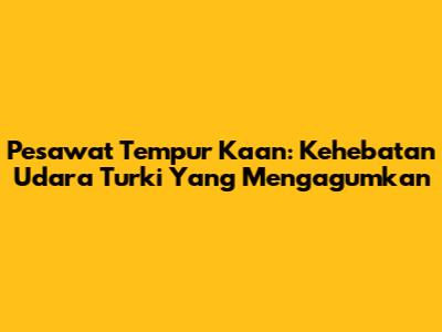 Pesawat Tempur Kaan: Kehebatan Udara Turki Yang Mengagumkan