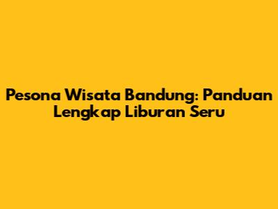Pesona Wisata Bandung: Panduan Lengkap Liburan Seru