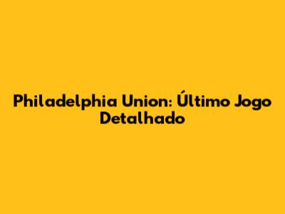 Philadelphia Union: Último Jogo Detalhado