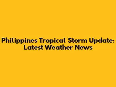 Philippines Tropical Storm Update: Latest Weather News