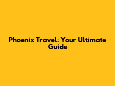 Phoenix Travel: Your Ultimate Guide