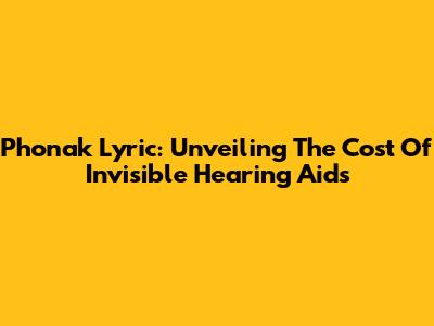 Phonak Lyric: Unveiling The Cost Of Invisible Hearing Aids