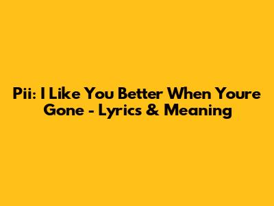 Pii: I Like You Better When You're Gone - Lyrics & Meaning