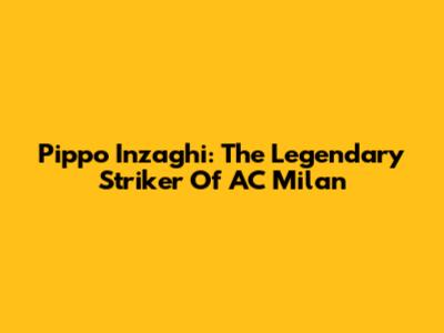 Pippo Inzaghi: The Legendary Striker Of AC Milan