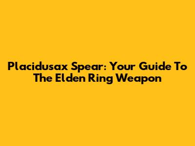 Placidusax Spear: Your Guide To The Elden Ring Weapon