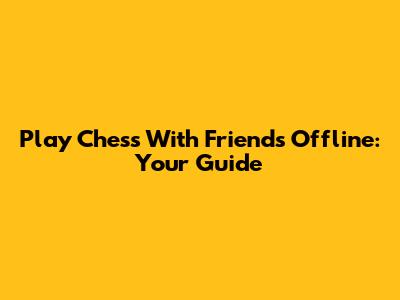 Play Chess With Friends Offline: Your Guide