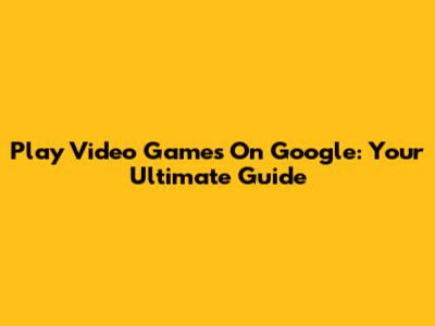 Play Video Games On Google: Your Ultimate Guide
