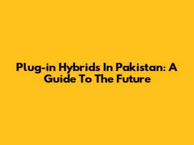 Plug-in Hybrids In Pakistan: A Guide To The Future