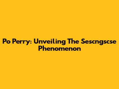Po Perry: Unveiling The Sescngscse Phenomenon