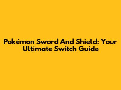 Pokémon Sword And Shield: Your Ultimate Switch Guide