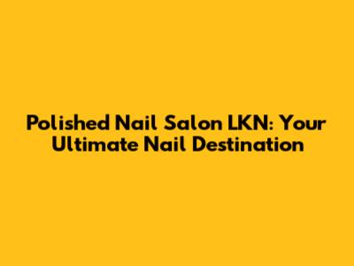 Polished Nail Salon LKN: Your Ultimate Nail Destination