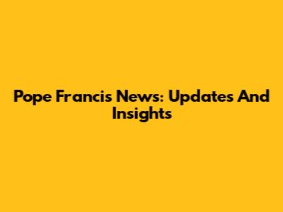 Pope Francis News: Updates And Insights