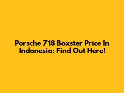 Porsche 718 Boxster Price In Indonesia: Find Out Here!