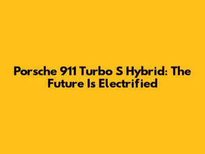 Porsche 911 Turbo S Hybrid: The Future Is Electrified
