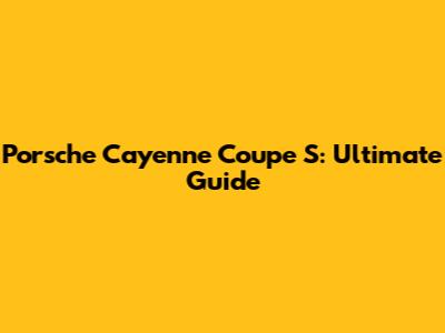 Porsche Cayenne Coupe S: Ultimate Guide