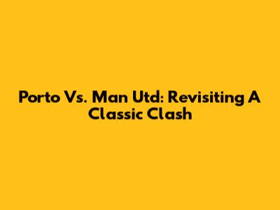 Porto Vs. Man Utd: Revisiting A Classic Clash
