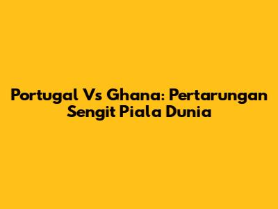 Portugal Vs Ghana: Pertarungan Sengit Piala Dunia
