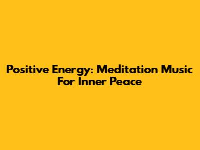 Positive Energy: Meditation Music For Inner Peace
