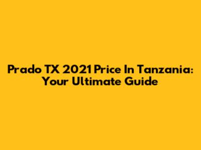 Prado TX 2021 Price In Tanzania: Your Ultimate Guide