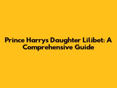 Prince Harry's Daughter Lilibet: A Comprehensive Guide