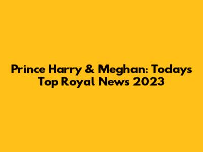 Prince Harry & Meghan: Today's Top Royal News 2023