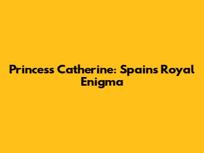 Princess Catherine: Spain's Royal Enigma