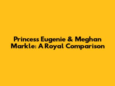 Princess Eugenie & Meghan Markle: A Royal Comparison