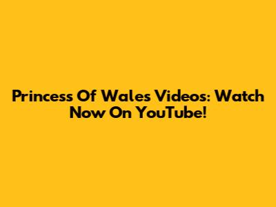 Princess Of Wales Videos: Watch Now On YouTube!