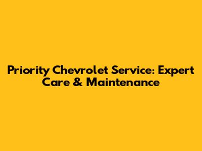 Priority Chevrolet Service: Expert Care & Maintenance