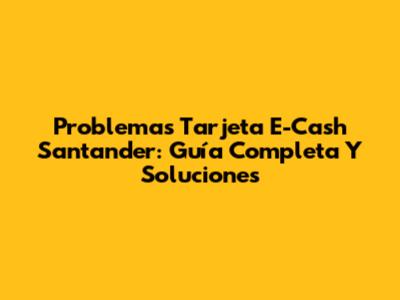 Problemas Tarjeta E-Cash Santander: Guía Completa Y Soluciones