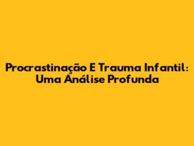 Procrastinação E Trauma Infantil: Uma Análise Profunda