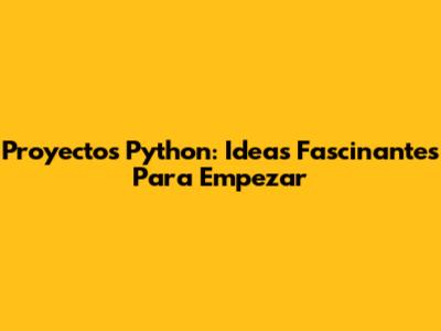 Proyectos Python: Ideas Fascinantes Para Empezar