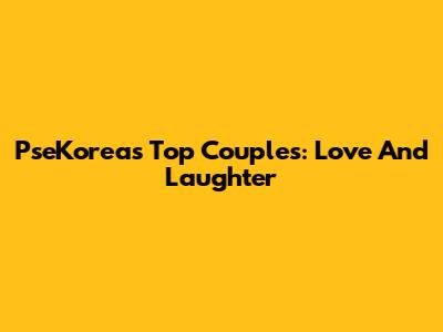 PseKorea's Top Couples: Love And Laughter