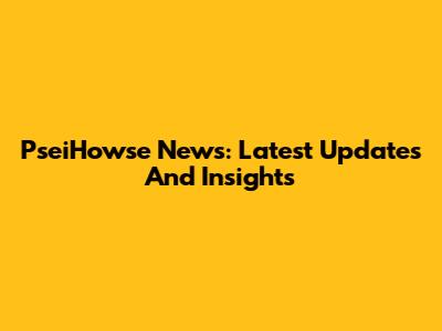 PseiHowse News: Latest Updates And Insights