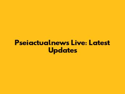 Pseiactualnews Live: Latest Updates