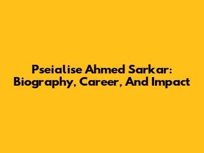 Pseialise Ahmed Sarkar: Biography, Career, And Impact