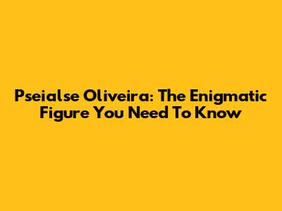 Pseialse Oliveira: The Enigmatic Figure You Need To Know
