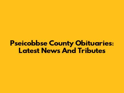 Pseicobbse County Obituaries: Latest News And Tributes